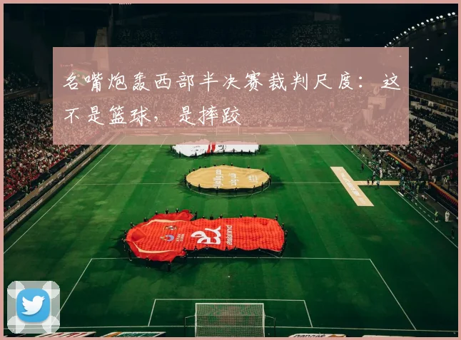 名嘴炮轰西部半决赛裁判尺度：这不是篮球，是摔跤