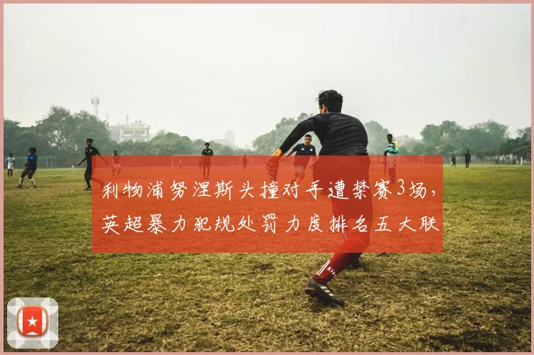 利物浦努涅斯头撞对手遭禁赛3场,英超暴力犯规处罚力度排名五大联赛垫底