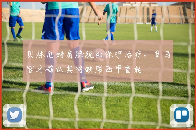 贝林厄姆肩膀脱臼保守治疗,皇马官方确认其将缺席西甲首轮