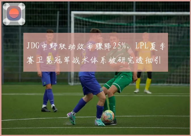 JDG中野联动效率骤降25%,LPL夏季赛卫冕冠军战术体系被研究透彻引发危机